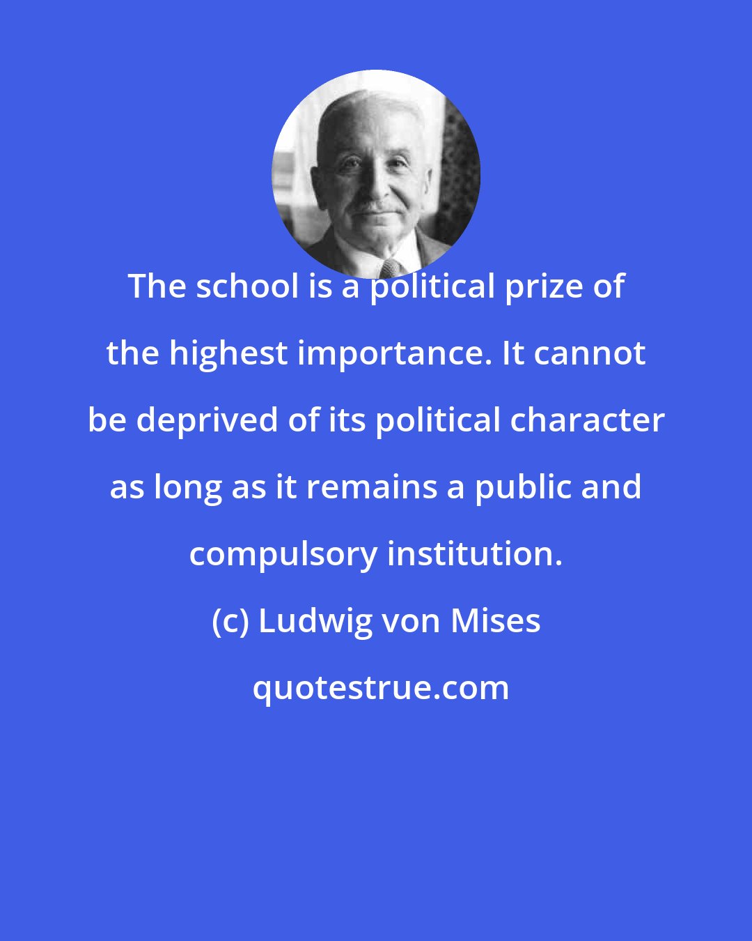 Ludwig von Mises: The school is a political prize of the highest importance. It cannot be deprived of its political character as long as it remains a public and compulsory institution.