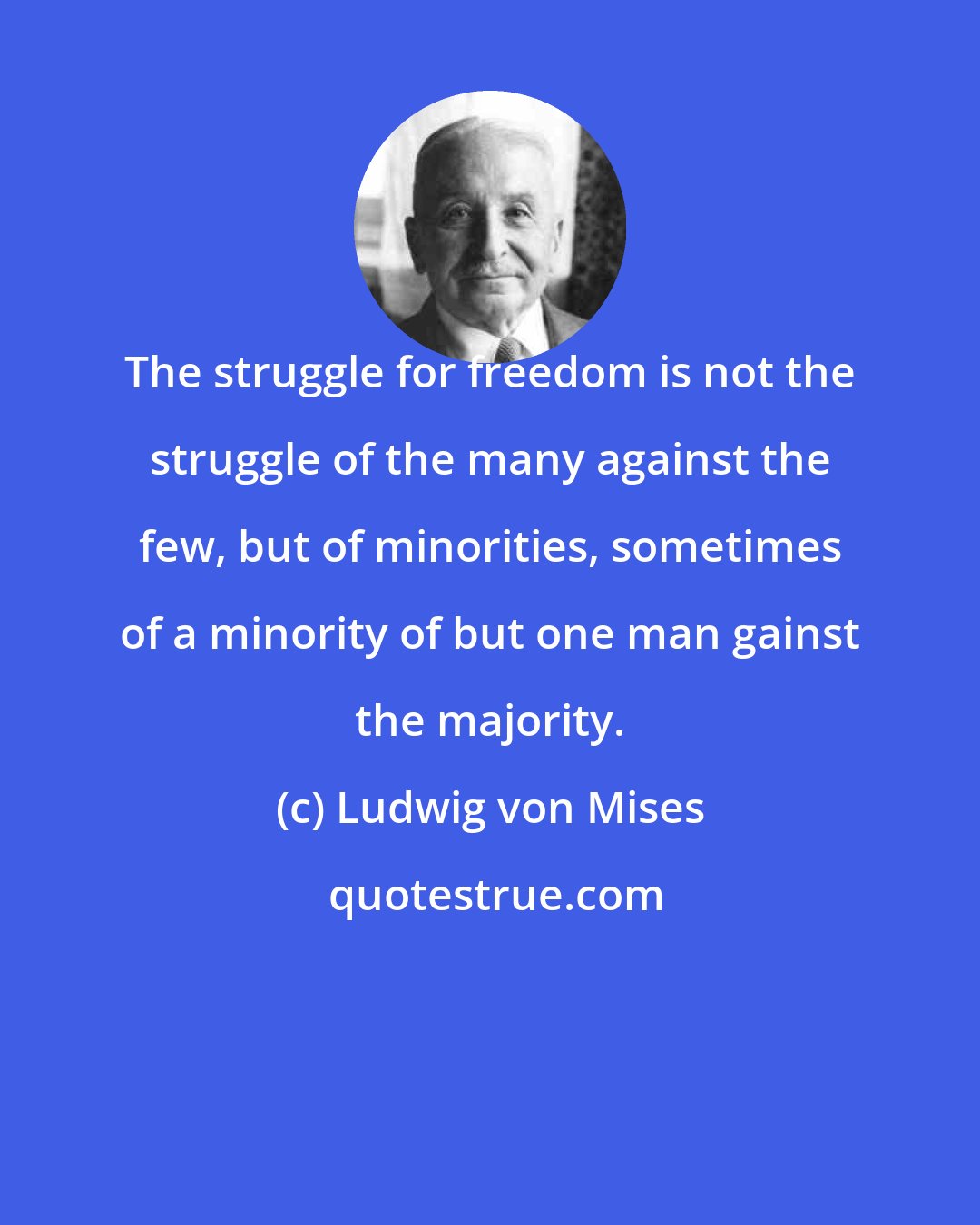 Ludwig von Mises: The struggle for freedom is not the struggle of the many against the few, but of minorities, sometimes of a minority of but one man gainst the majority.