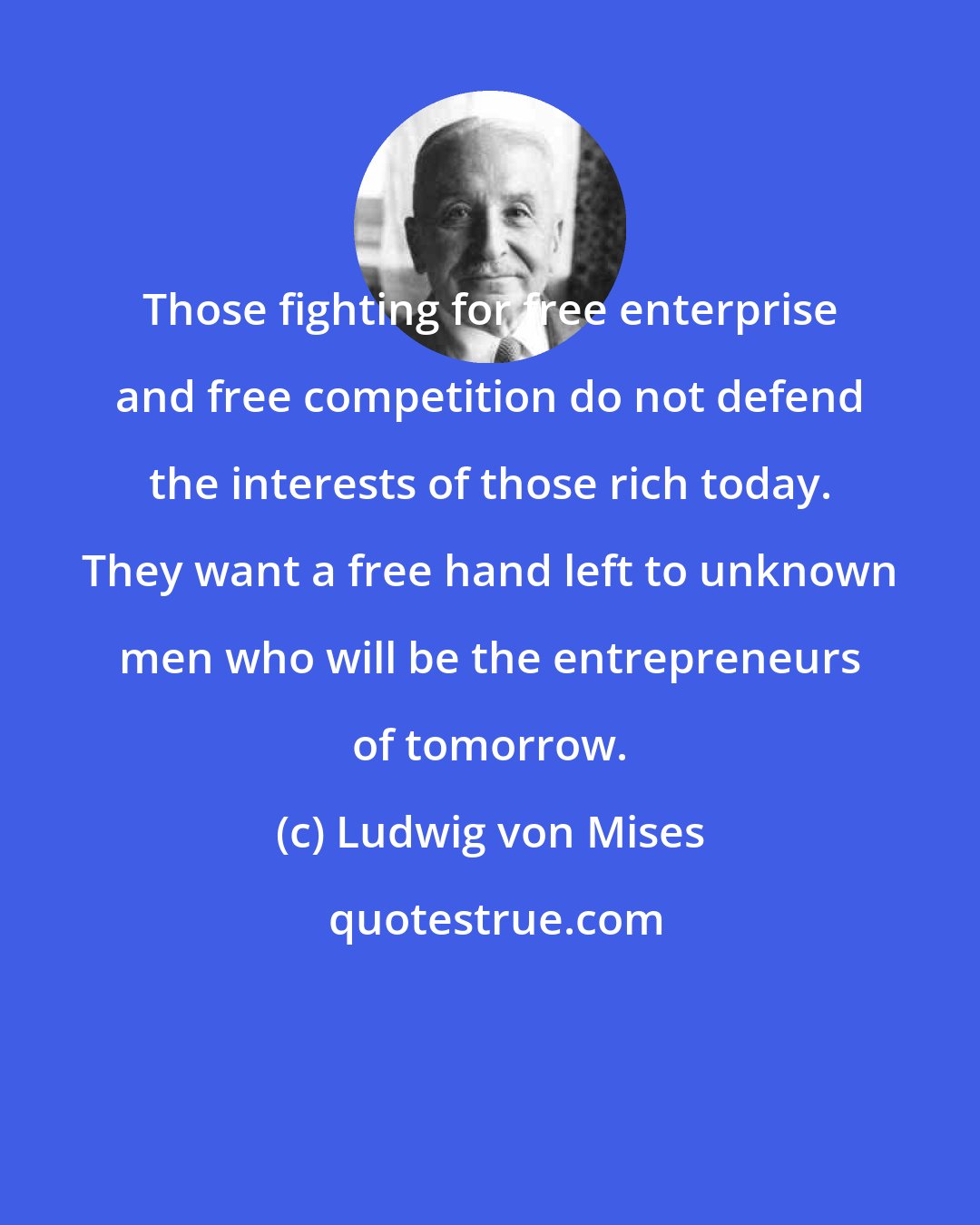 Ludwig von Mises: Those fighting for free enterprise and free competition do not defend the interests of those rich today. They want a free hand left to unknown men who will be the entrepreneurs of tomorrow.