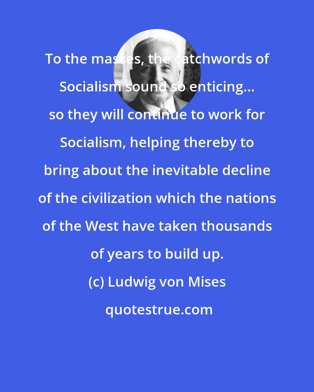 Ludwig von Mises: To the masses, the catchwords of Socialism sound so enticing... so they will continue to work for Socialism, helping thereby to bring about the inevitable decline of the civilization which the nations of the West have taken thousands of years to build up.