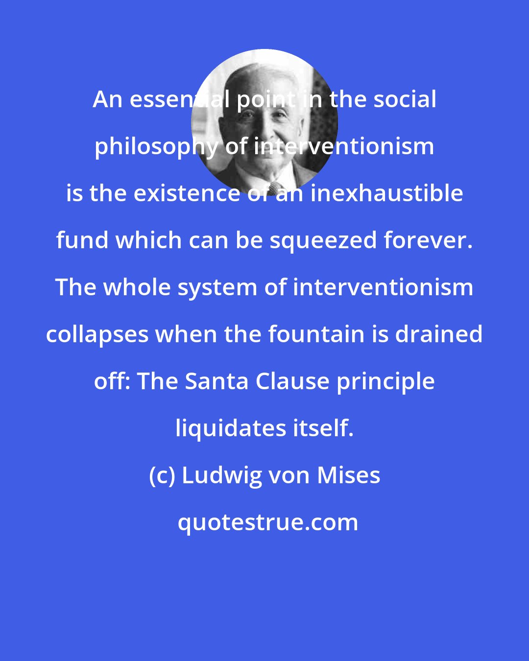 Ludwig von Mises: An essential point in the social philosophy of interventionism is the existence of an inexhaustible fund which can be squeezed forever. The whole system of interventionism collapses when the fountain is drained off: The Santa Clause principle liquidates itself.