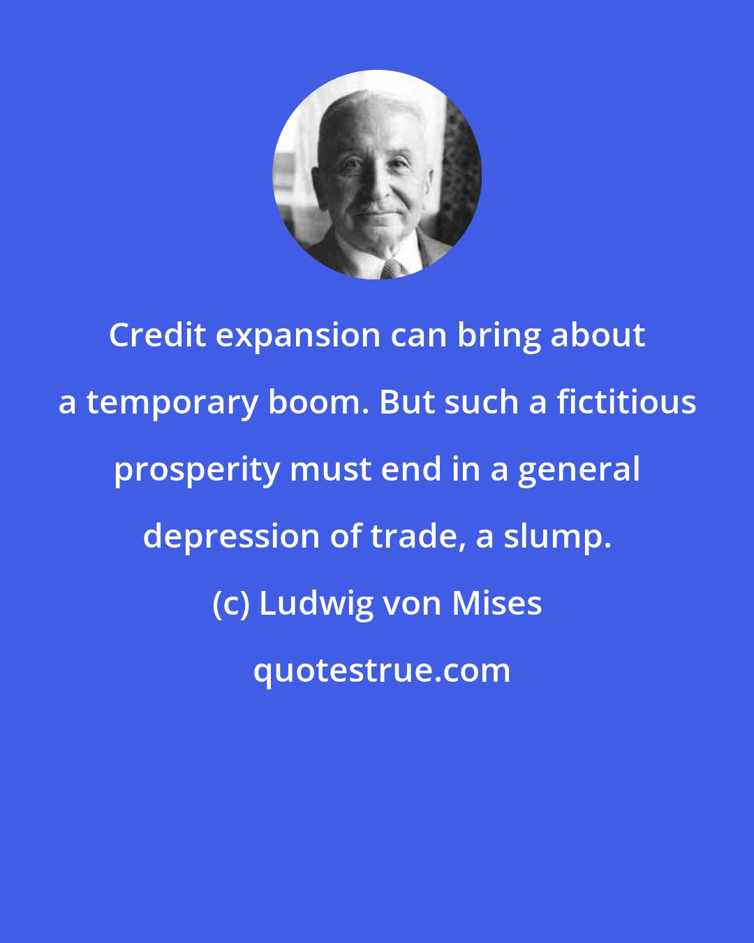 Ludwig von Mises: Credit expansion can bring about a temporary boom. But such a fictitious prosperity must end in a general depression of trade, a slump.