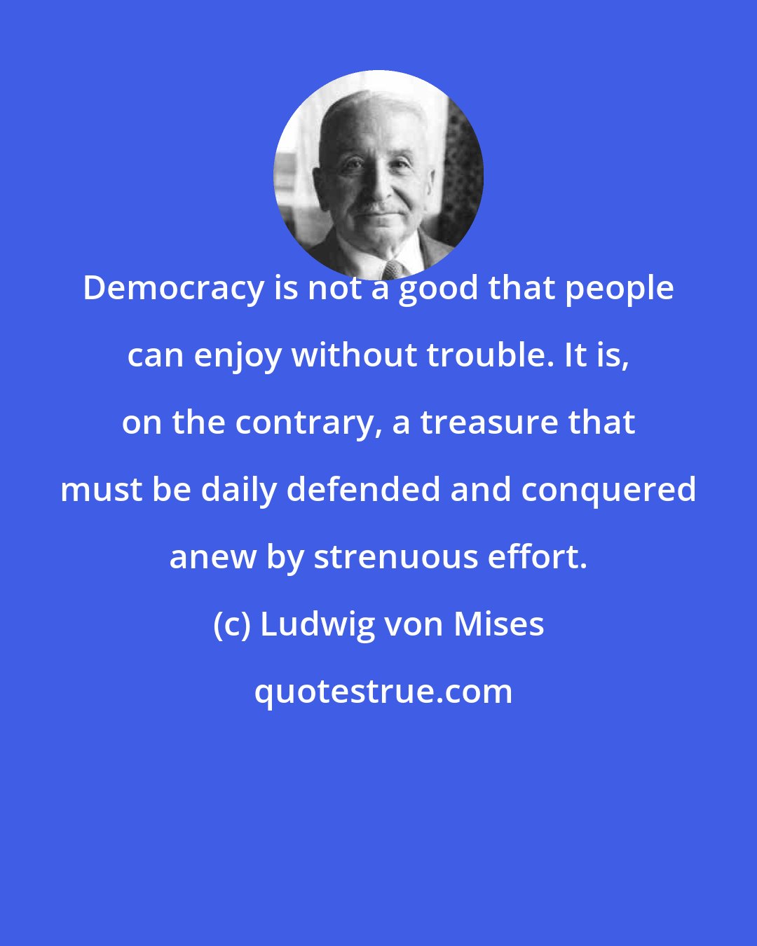 Ludwig von Mises: Democracy is not a good that people can enjoy without trouble. It is, on the contrary, a treasure that must be daily defended and conquered anew by strenuous effort.