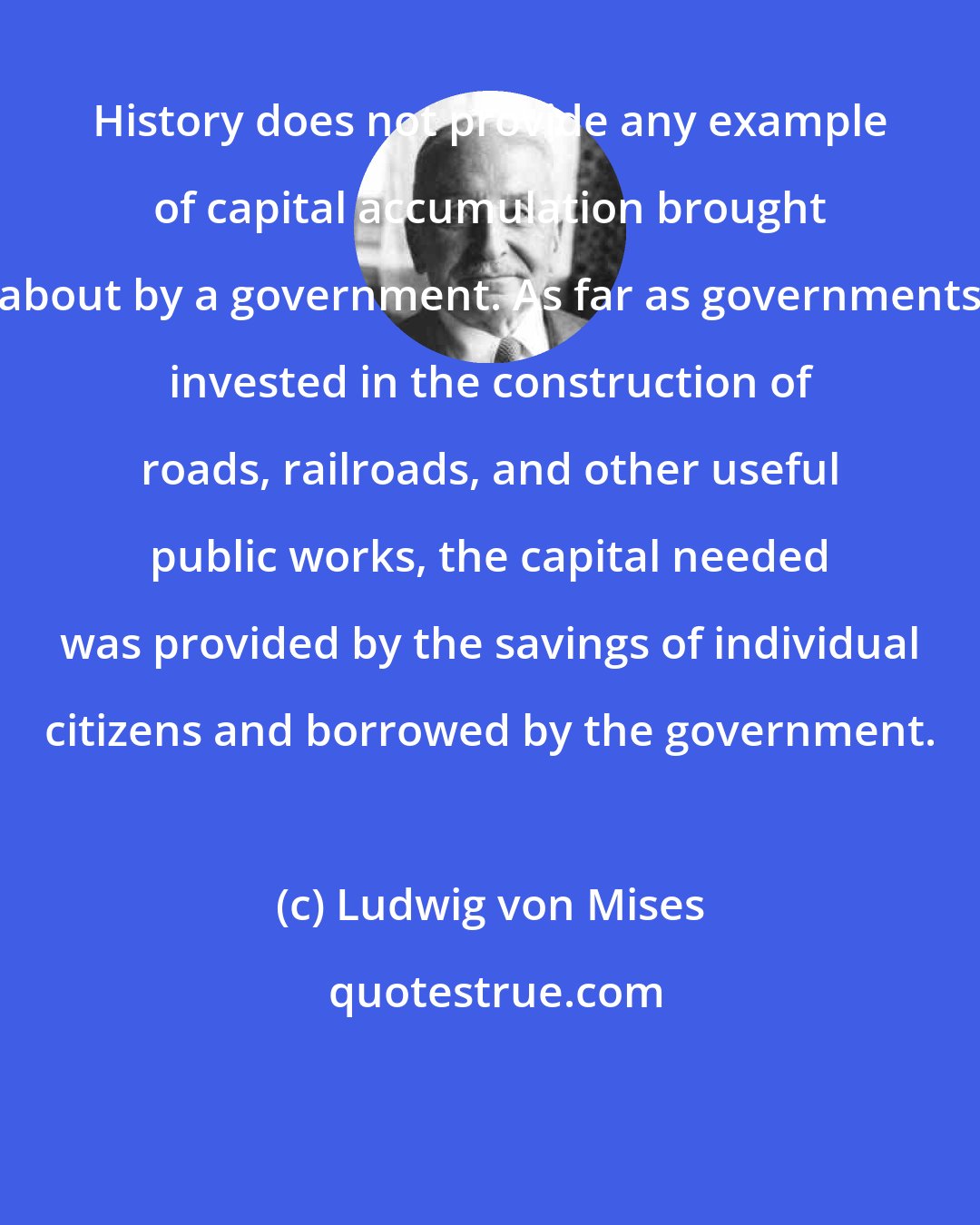 Ludwig von Mises: History does not provide any example of capital accumulation brought about by a government. As far as governments invested in the construction of roads, railroads, and other useful public works, the capital needed was provided by the savings of individual citizens and borrowed by the government.