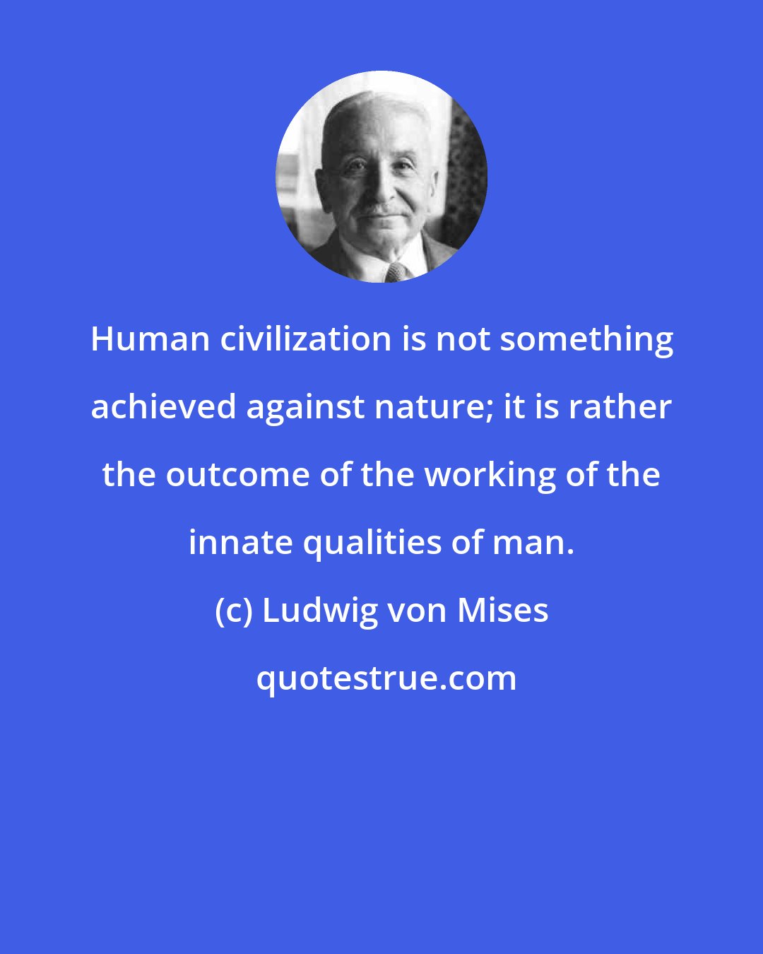 Ludwig von Mises: Human civilization is not something achieved against nature; it is rather the outcome of the working of the innate qualities of man.