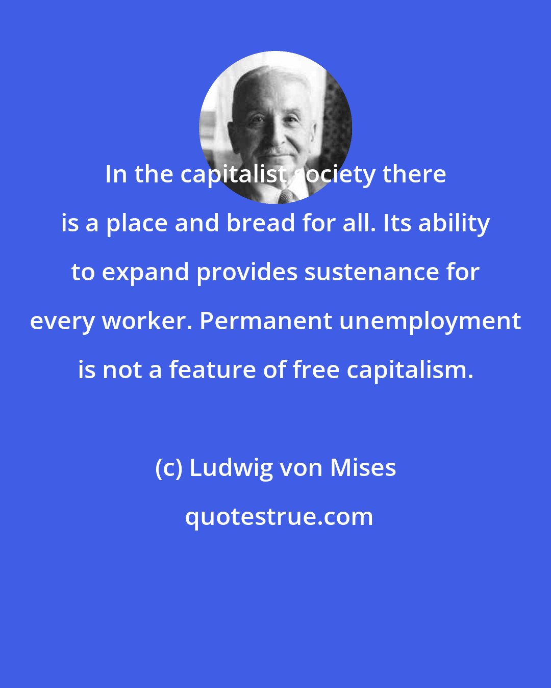 Ludwig von Mises: In the capitalist society there is a place and bread for all. Its ability to expand provides sustenance for every worker. Permanent unemployment is not a feature of free capitalism.