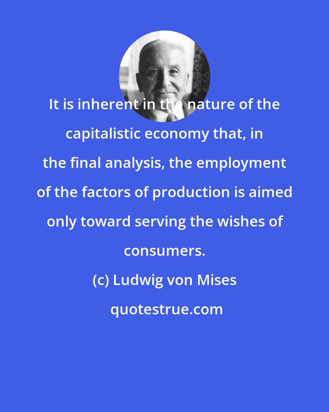 Ludwig von Mises: It is inherent in the nature of the capitalistic economy that, in the final analysis, the employment of the factors of production is aimed only toward serving the wishes of consumers.