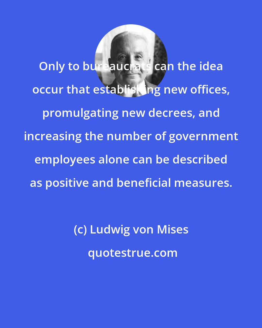 Ludwig von Mises: Only to bureaucrats can the idea occur that establishing new offices, promulgating new decrees, and increasing the number of government employees alone can be described as positive and beneficial measures.