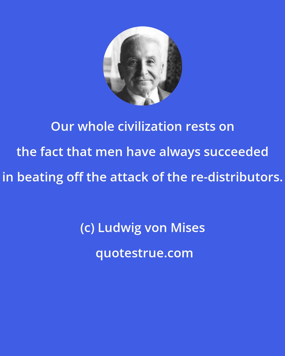 Ludwig von Mises: Our whole civilization rests on the fact that men have always succeeded in beating off the attack of the re-distributors.