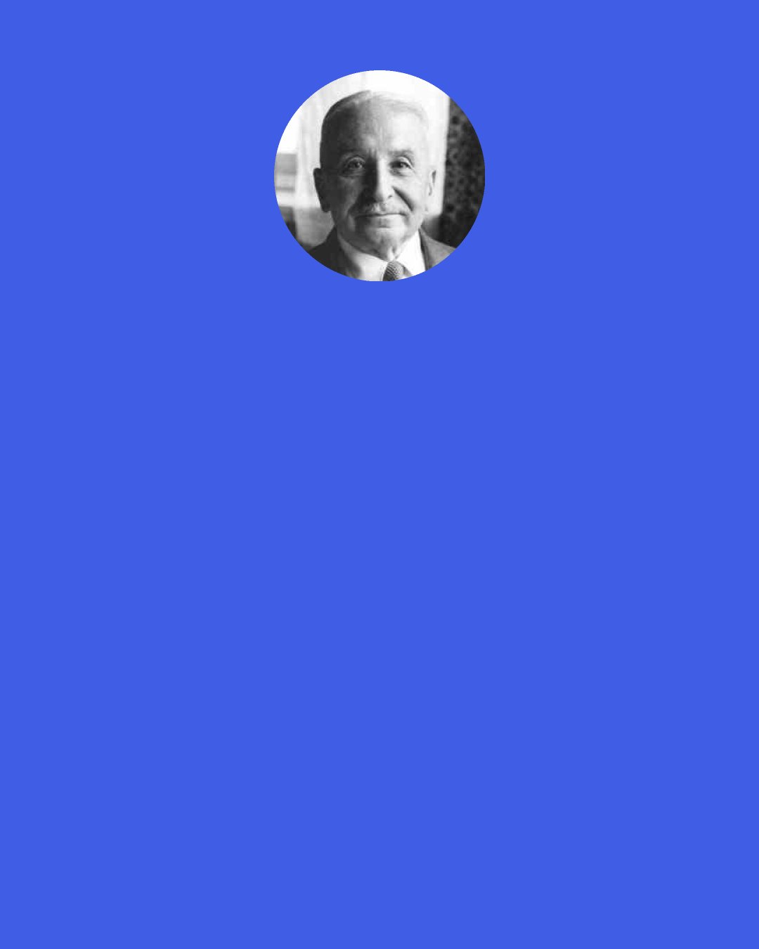 Ludwig von Mises: People must learn that the accumulation of wealth by the successful
conduct of business is the corollary of the improvement of their own standard of
living and vice versa. They must realize that bigness in business is not an evil, but both the cause and effect of the fact that they themselves enjoy all those amenities
whose enjoyment is called the “American way of life.