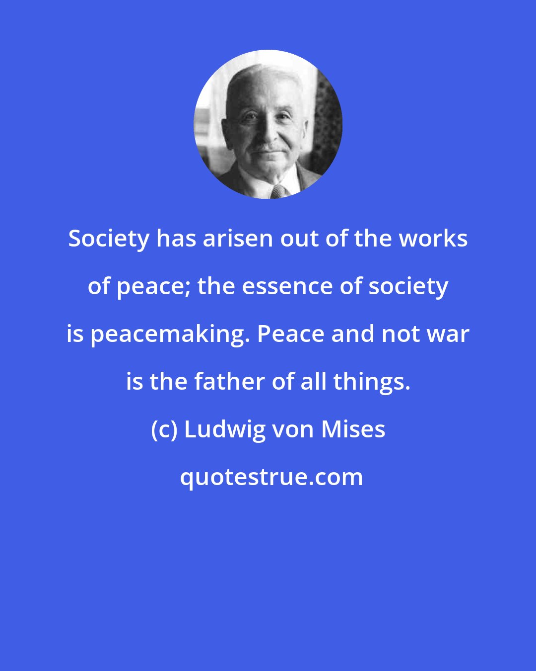 Ludwig von Mises: Society has arisen out of the works of peace; the essence of society is peacemaking. Peace and not war is the father of all things.