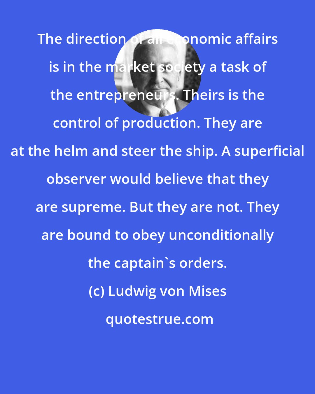 Ludwig von Mises: The direction of all economic affairs is in the market society a task of the entrepreneurs. Theirs is the control of production. They are at the helm and steer the ship. A superficial observer would believe that they are supreme. But they are not. They are bound to obey unconditionally the captain's orders.