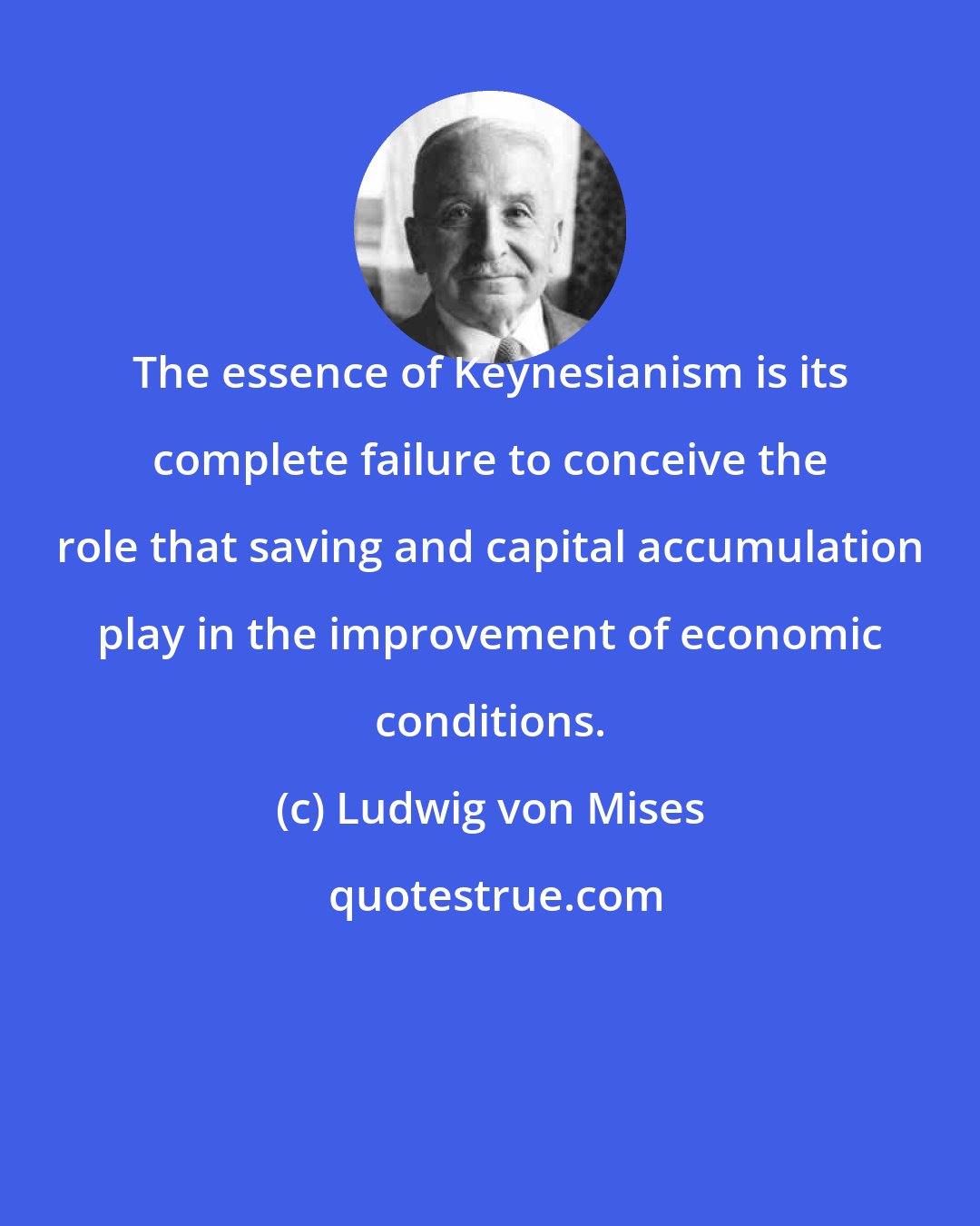 Ludwig von Mises: The essence of Keynesianism is its complete failure to conceive the role that saving and capital accumulation play in the improvement of economic conditions.