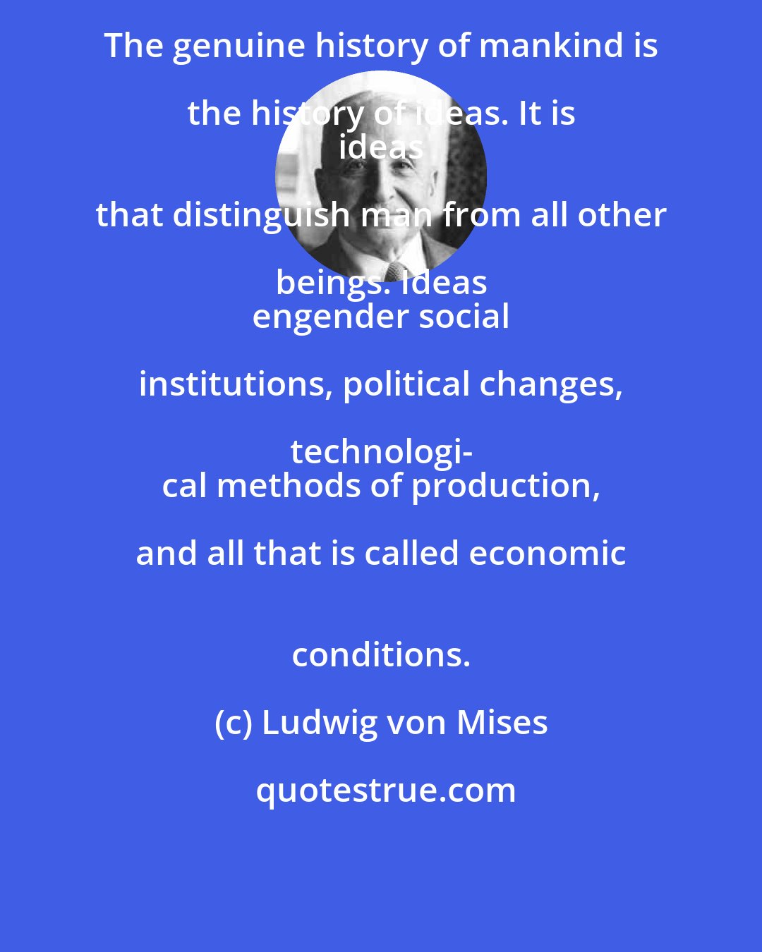 Ludwig von Mises: The genuine history of mankind is the history of ideas. It is 
 ideas that distinguish man from all other beings. Ideas 
 engender social institutions, political changes, technologi- 
 cal methods of production, and all that is called economic 
 conditions.