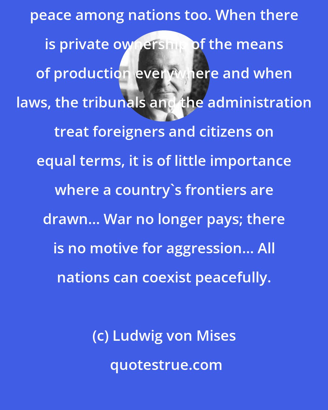 Ludwig von Mises: The goal of liberalism is the peaceful cooperation of all men. It aims at peace among nations too. When there is private ownership of the means of production everywhere and when laws, the tribunals and the administration treat foreigners and citizens on equal terms, it is of little importance where a country's frontiers are drawn... War no longer pays; there is no motive for aggression... All nations can coexist peacefully.