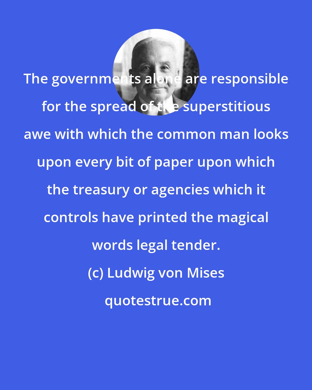 Ludwig von Mises: The governments alone are responsible for the spread of the superstitious awe with which the common man looks upon every bit of paper upon which the treasury or agencies which it controls have printed the magical words legal tender.