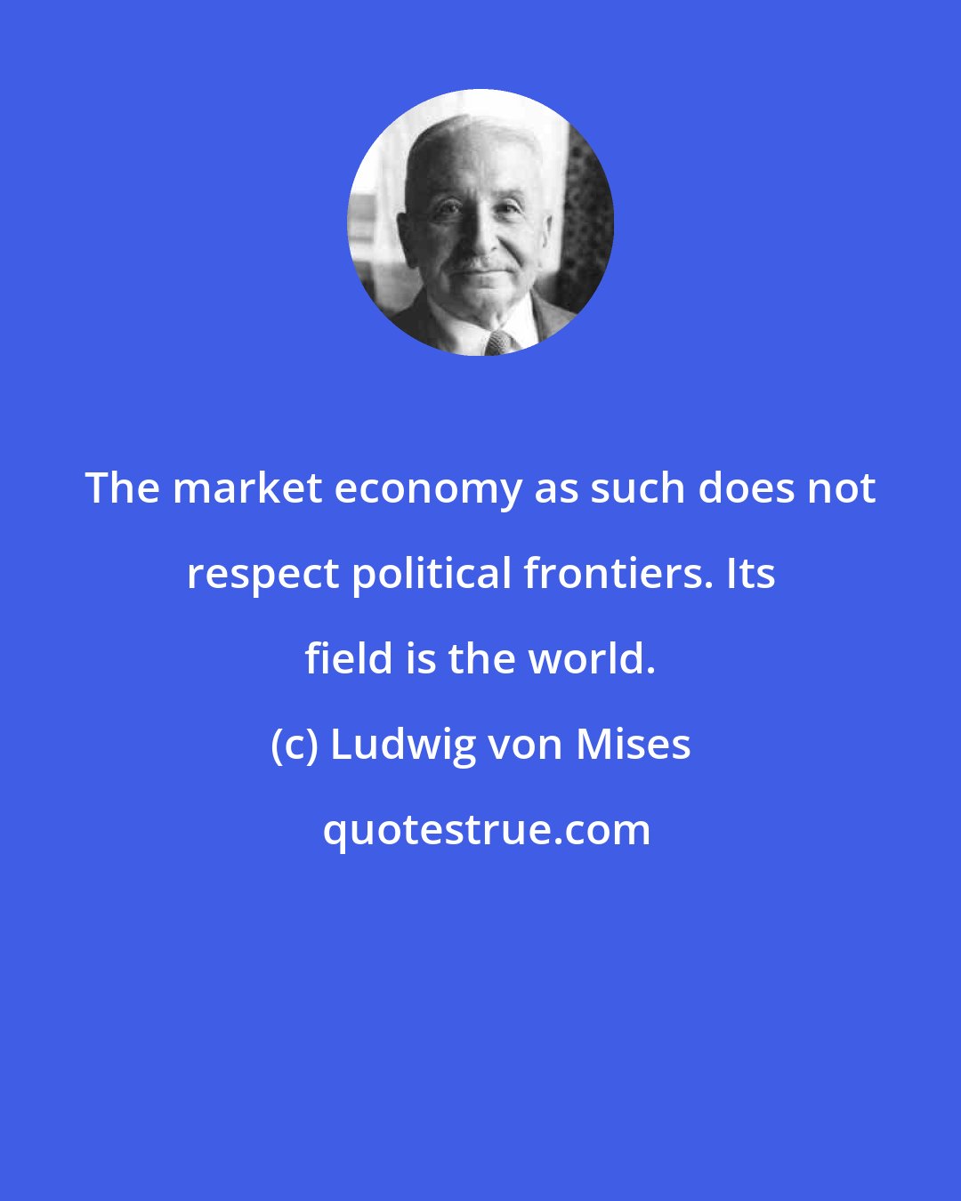 Ludwig von Mises: The market economy as such does not respect political frontiers. Its field is the world.