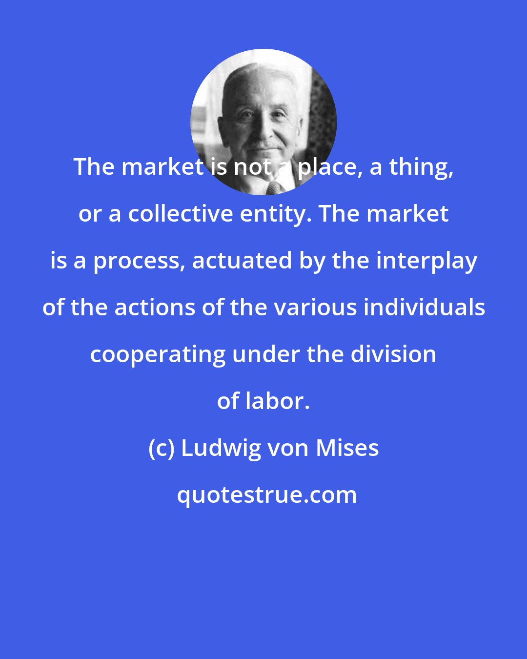 Ludwig von Mises: The market is not a place, a thing, or a collective entity. The market is a process, actuated by the interplay of the actions of the various individuals cooperating under the division of labor.