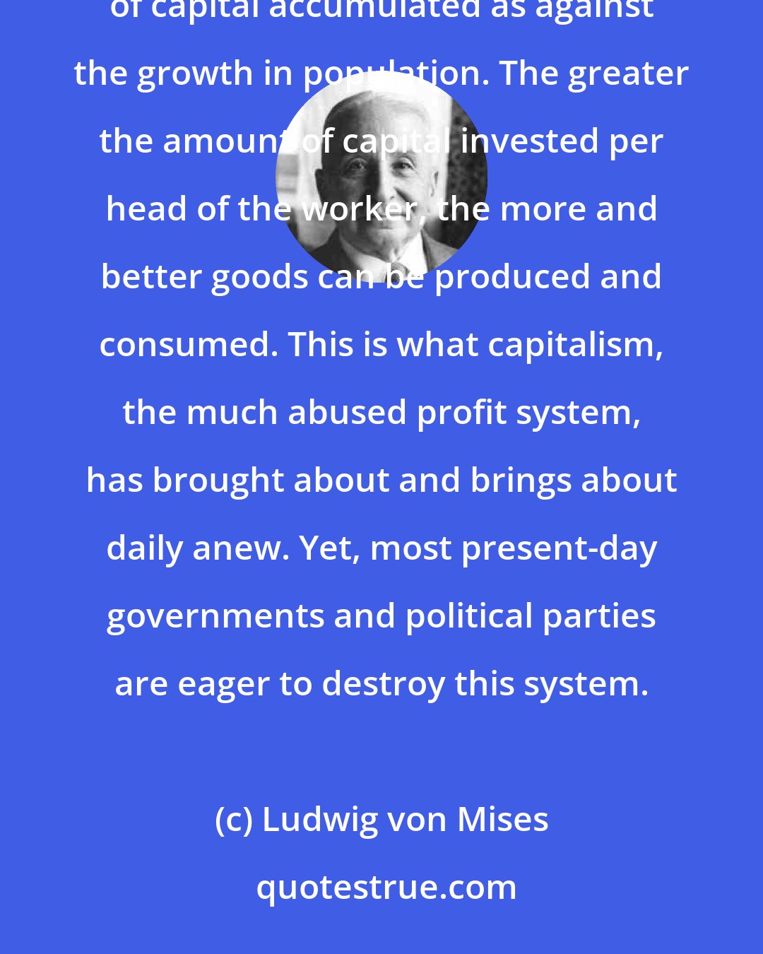 Ludwig von Mises: There is but one means available to improve the material conditions of mankind: to accelerate the growth of capital accumulated as against the growth in population. The greater the amount of capital invested per head of the worker, the more and better goods can be produced and consumed. This is what capitalism, the much abused profit system, has brought about and brings about daily anew. Yet, most present-day governments and political parties are eager to destroy this system.