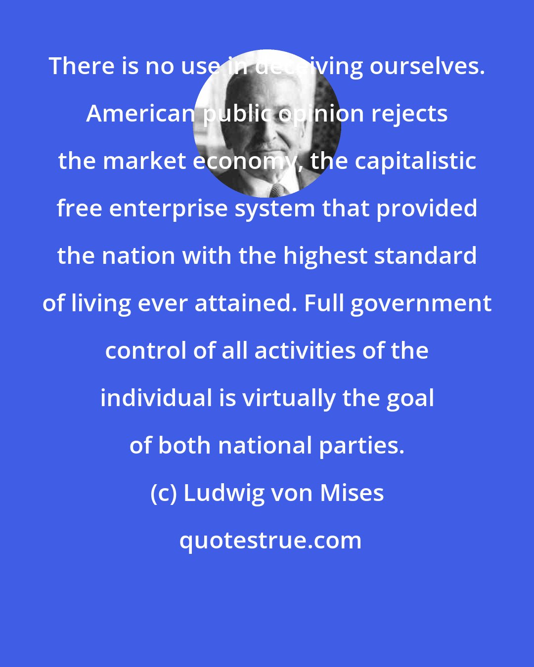 Ludwig von Mises: There is no use in deceiving ourselves. American public opinion rejects the market economy, the capitalistic free enterprise system that provided the nation with the highest standard of living ever attained. Full government control of all activities of the individual is virtually the goal of both national parties.