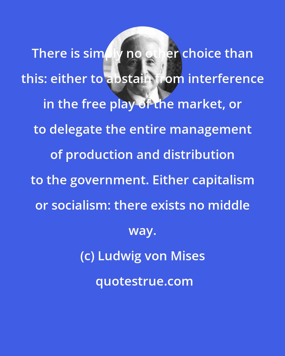 Ludwig von Mises: There is simply no other choice than this: either to abstain from interference in the free play of the market, or to delegate the entire management of production and distribution to the government. Either capitalism or socialism: there exists no middle way.