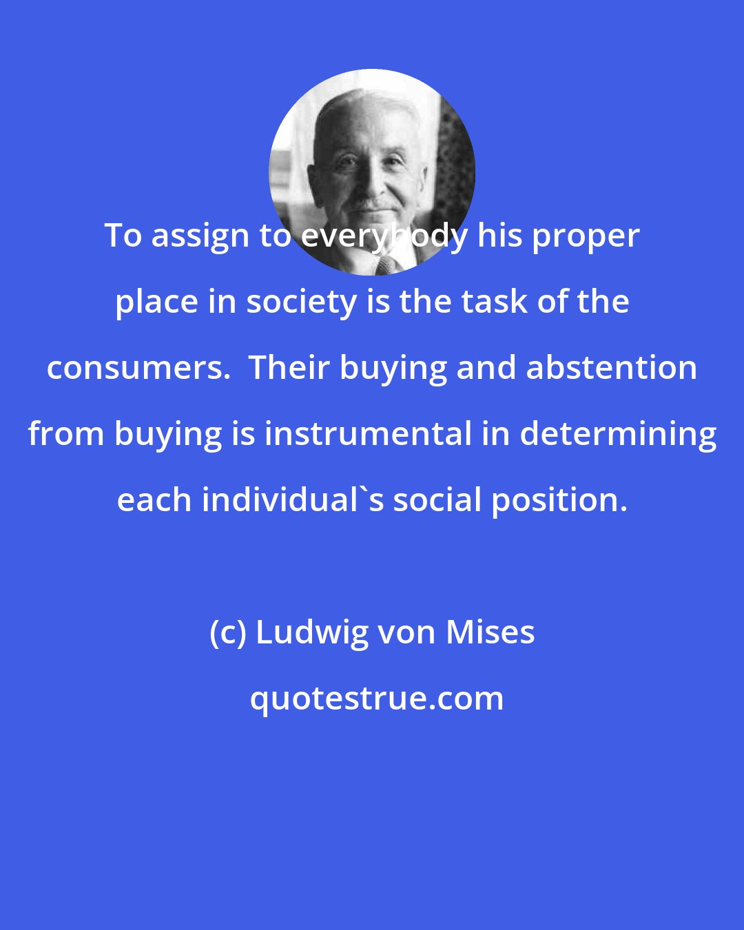 Ludwig von Mises: To assign to everybody his proper place in society is the task of the consumers.  Their buying and abstention from buying is instrumental in determining each individual's social position.