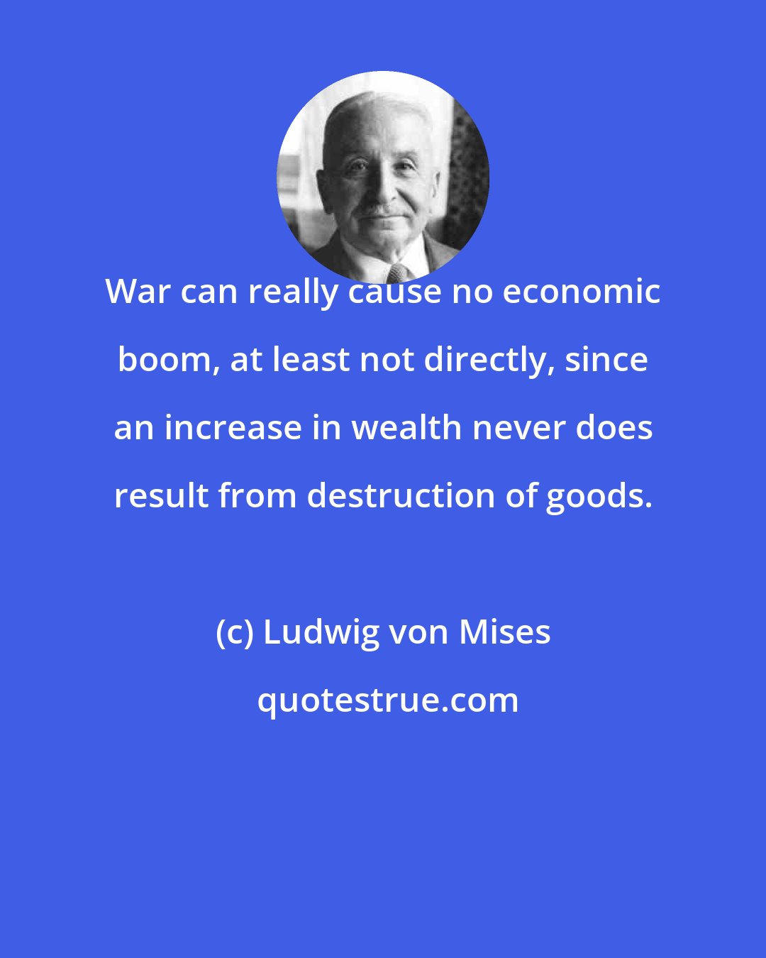 Ludwig von Mises: War can really cause no economic boom, at least not directly, since an increase in wealth never does result from destruction of goods.