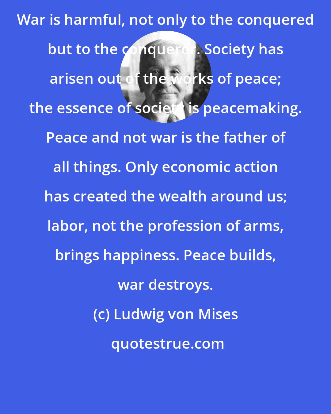 Ludwig von Mises: War is harmful, not only to the conquered but to the conqueror. Society has arisen out of the works of peace; the essence of society is peacemaking. Peace and not war is the father of all things. Only economic action has created the wealth around us; labor, not the profession of arms, brings happiness. Peace builds, war destroys.