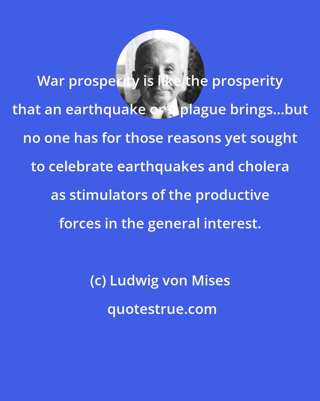 Ludwig von Mises: War prosperity is like the prosperity that an earthquake or a plague brings...but no one has for those reasons yet sought to celebrate earthquakes and cholera as stimulators of the productive forces in the general interest.