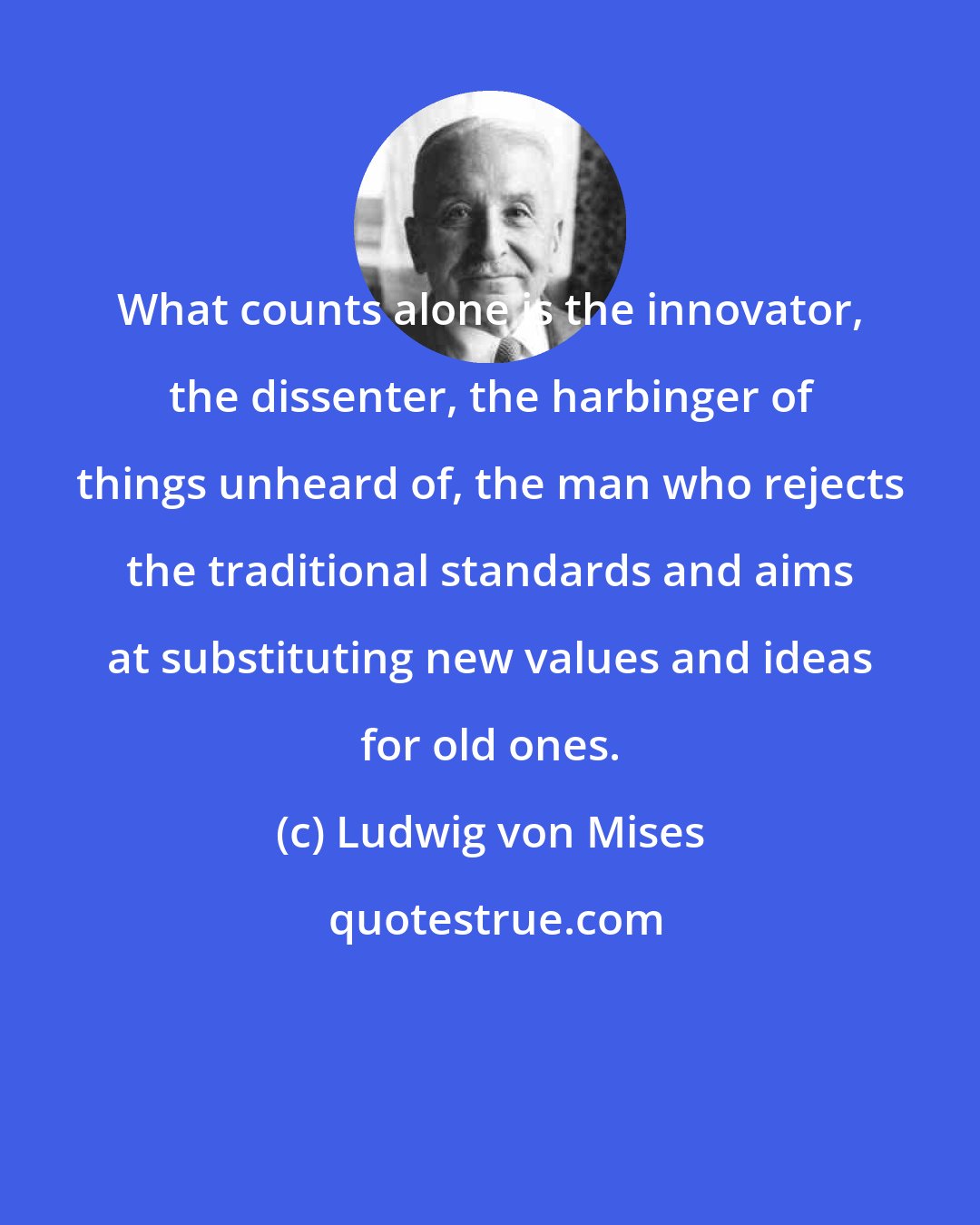 Ludwig von Mises: What counts alone is the innovator, the dissenter, the harbinger of things unheard of, the man who rejects the traditional standards and aims at substituting new values and ideas for old ones.