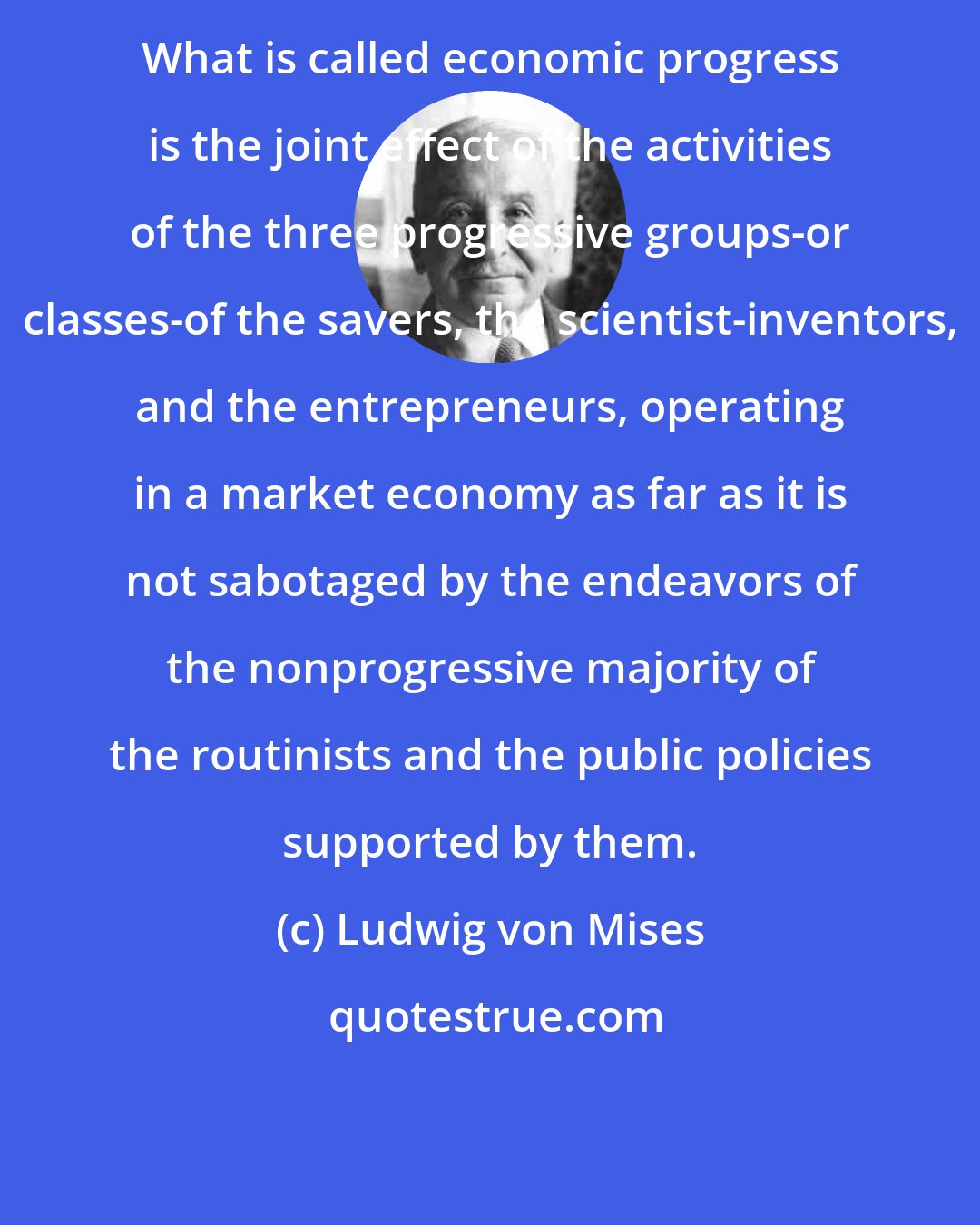 Ludwig von Mises: What is called economic progress is the joint effect of the activities of the three progressive groups-or classes-of the savers, the scientist-inventors, and the entrepreneurs, operating in a market economy as far as it is not sabotaged by the endeavors of the nonprogressive majority of the routinists and the public policies supported by them.