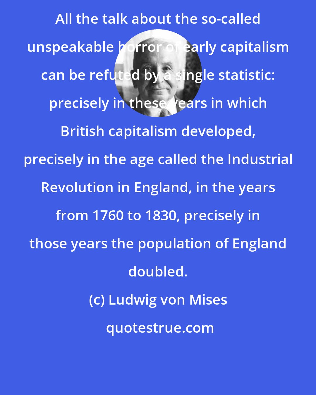 Ludwig von Mises: All the talk about the so-called unspeakable horror of early capitalism can be refuted by a single statistic: precisely in these years in which British capitalism developed, precisely in the age called the Industrial Revolution in England, in the years from 1760 to 1830, precisely in those years the population of England doubled.