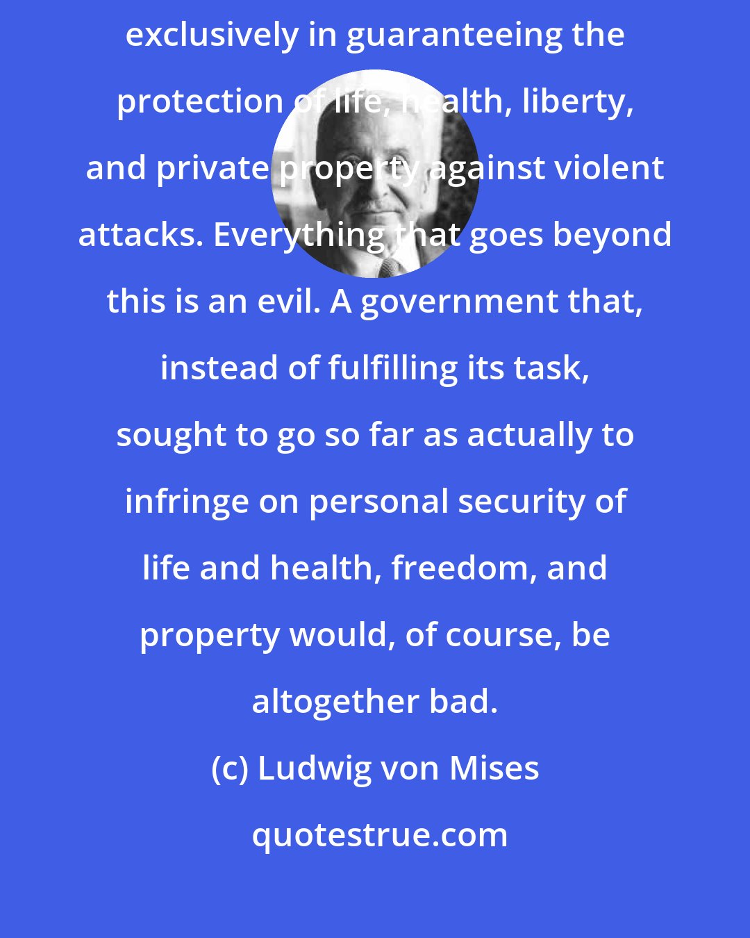 Ludwig von Mises: As the liberal sees it, the task of the state consists solely and exclusively in guaranteeing the protection of life, health, liberty, and private property against violent attacks. Everything that goes beyond this is an evil. A government that, instead of fulfilling its task, sought to go so far as actually to infringe on personal security of life and health, freedom, and property would, of course, be altogether bad.