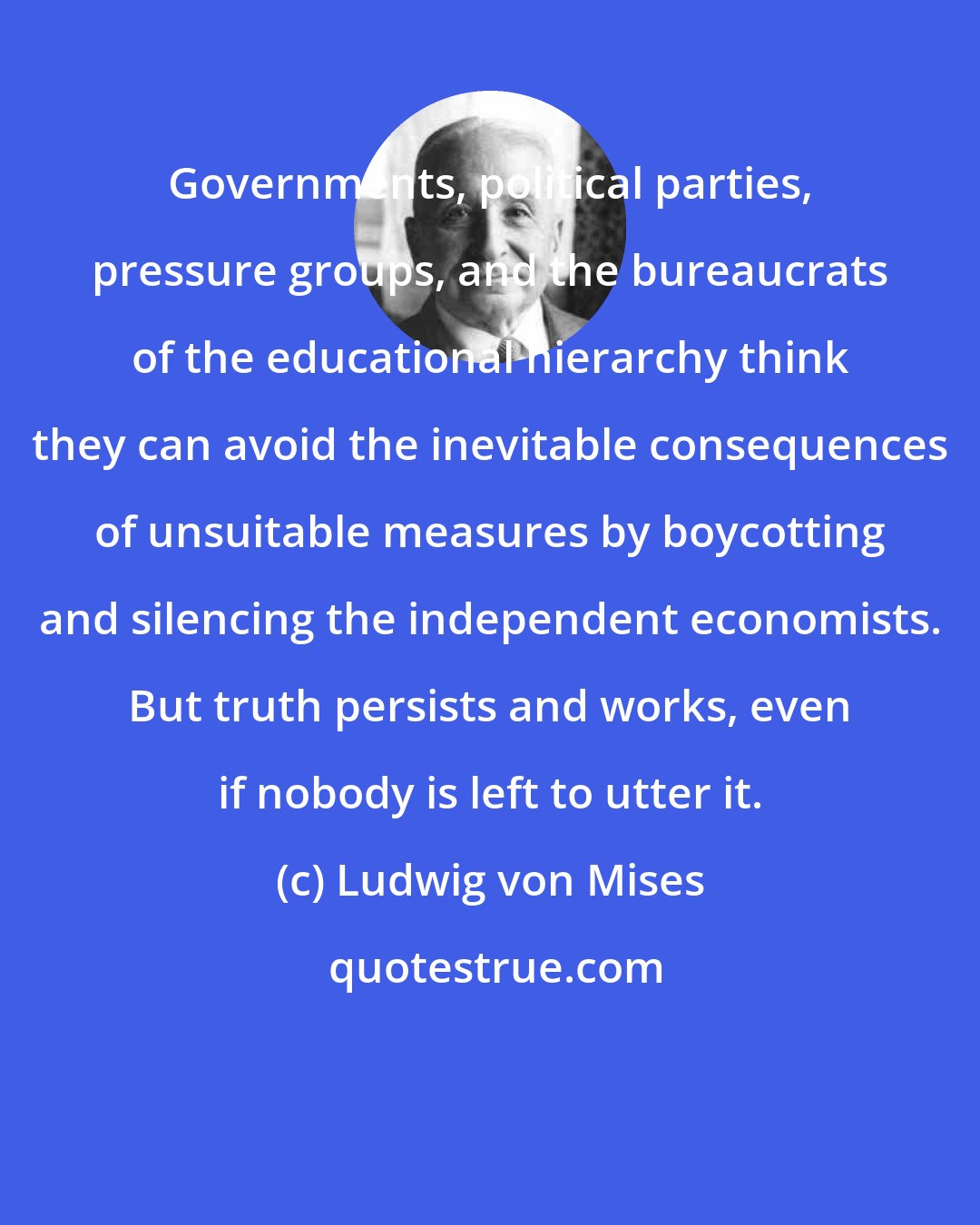 Ludwig von Mises: Governments, political parties, pressure groups, and the bureaucrats of the educational hierarchy think they can avoid the inevitable consequences of unsuitable measures by boycotting and silencing the independent economists. But truth persists and works, even if nobody is left to utter it.