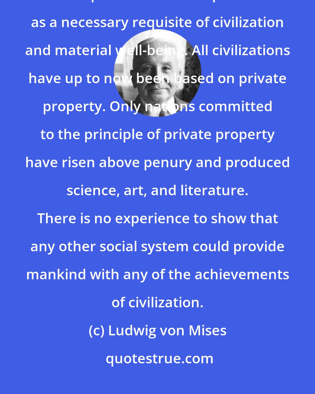 Ludwig von Mises: If history could prove and teach us anything, it would be the private ownership of the means of production as a necessary requisite of civilization and material well-being. All civilizations have up to now been based on private property. Only nations committed to the principle of private property have risen above penury and produced science, art, and literature. There is no experience to show that any other social system could provide mankind with any of the achievements of civilization.