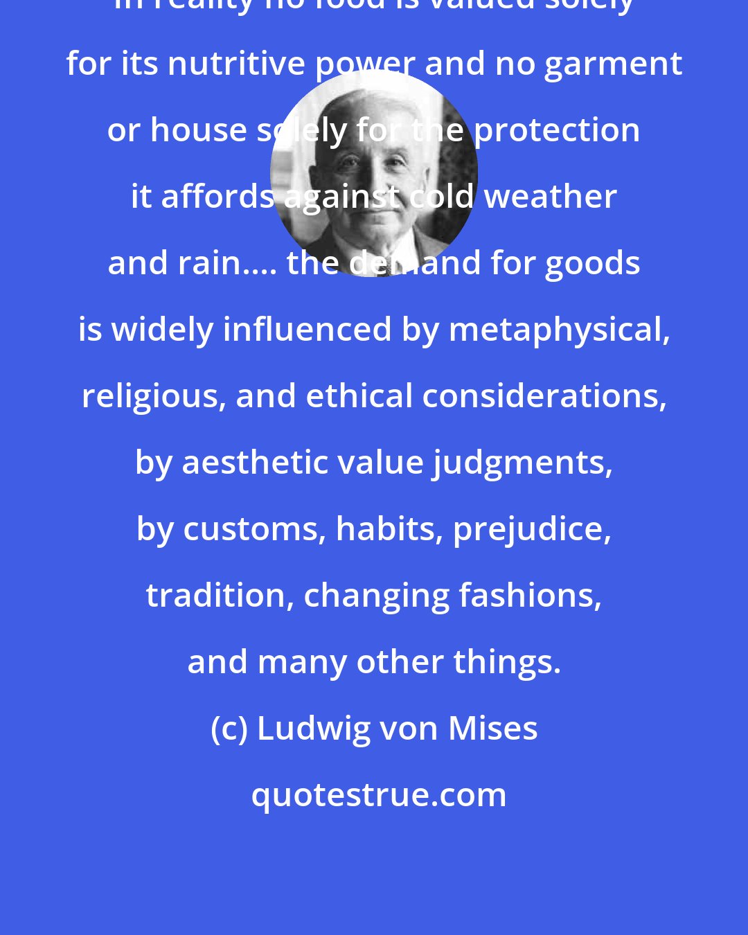 Ludwig von Mises: In reality no food is valued solely for its nutritive power and no garment or house solely for the protection it affords against cold weather and rain.... the demand for goods is widely influenced by metaphysical, religious, and ethical considerations, by aesthetic value judgments, by customs, habits, prejudice, tradition, changing fashions, and many other things.