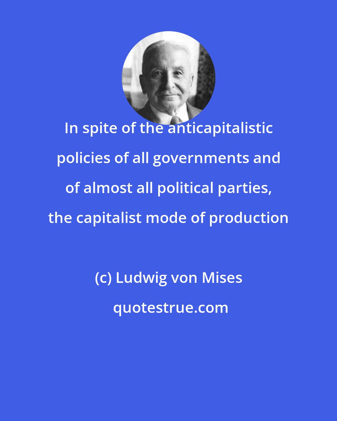 Ludwig von Mises: In spite of the anticapitalistic policies of all governments and of almost all political parties, the capitalist mode of production