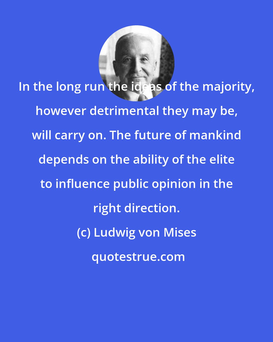 Ludwig von Mises: In the long run the ideas of the majority, however detrimental they may be, will carry on. The future of mankind depends on the ability of the elite to influence public opinion in the right direction.