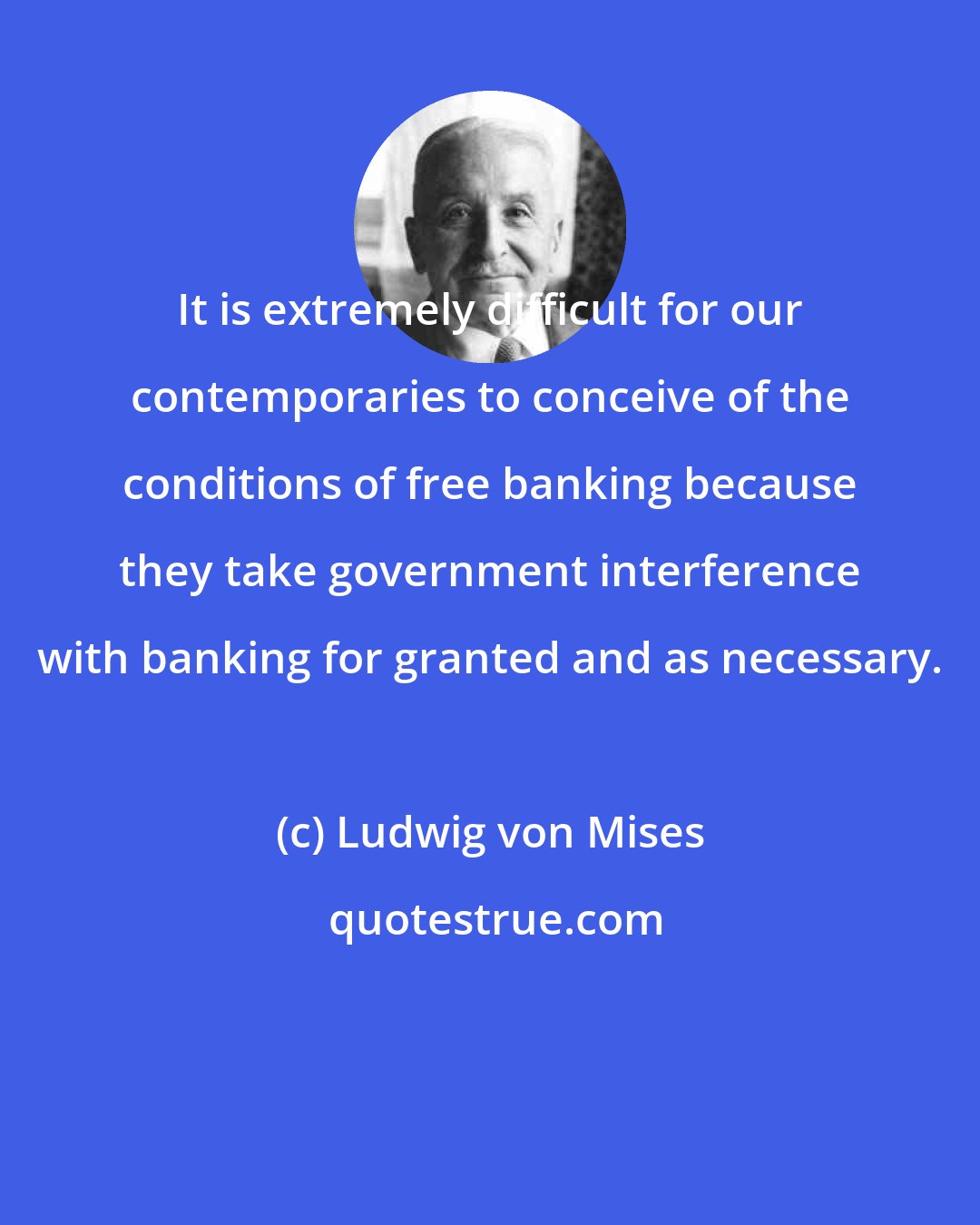 Ludwig von Mises: It is extremely difficult for our contemporaries to conceive of the conditions of free banking because they take government interference with banking for granted and as necessary.