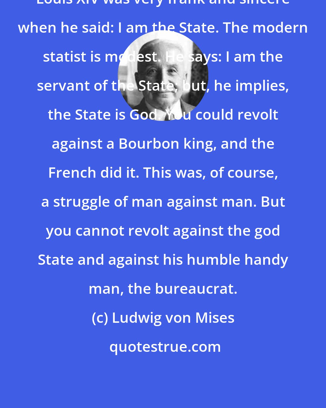 Ludwig von Mises: Louis XIV was very frank and sincere when he said: I am the State. The modern statist is modest. He says: I am the servant of the State; but, he implies, the State is God. You could revolt against a Bourbon king, and the French did it. This was, of course, a struggle of man against man. But you cannot revolt against the god State and against his humble handy man, the bureaucrat.