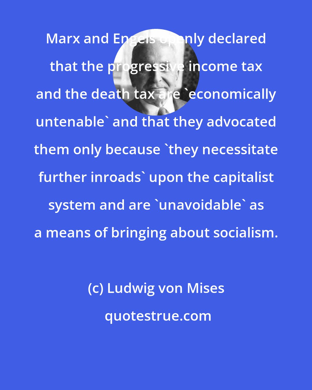 Ludwig von Mises: Marx and Engels openly declared that the progressive income tax and the death tax are 'economically untenable' and that they advocated them only because 'they necessitate further inroads' upon the capitalist system and are 'unavoidable' as a means of bringing about socialism.