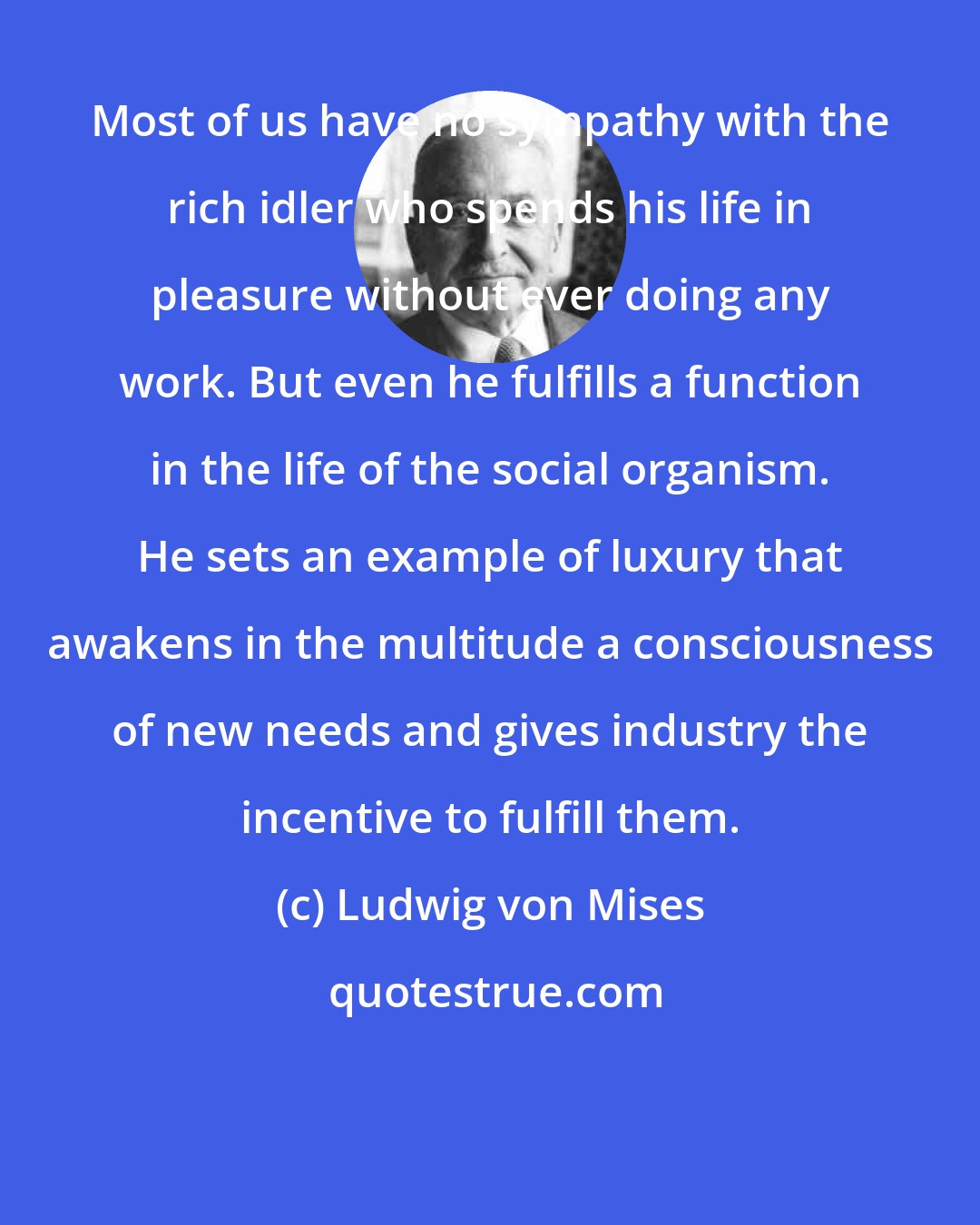 Ludwig von Mises: Most of us have no sympathy with the rich idler who spends his life in pleasure without ever doing any work. But even he fulfills a function in the life of the social organism. He sets an example of luxury that awakens in the multitude a consciousness of new needs and gives industry the incentive to fulfill them.