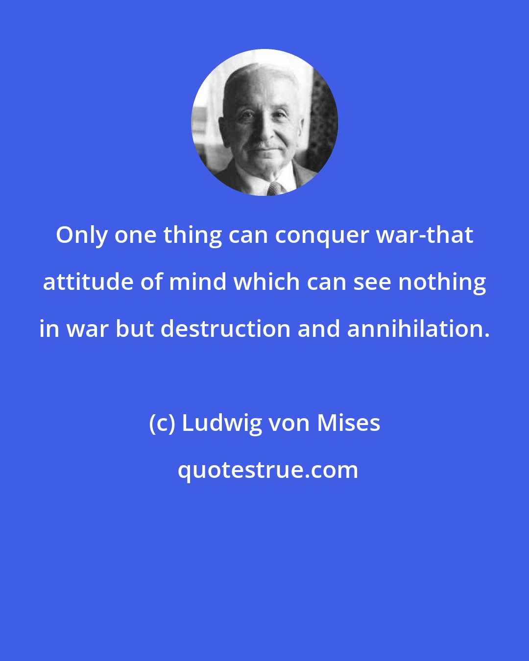 Ludwig von Mises: Only one thing can conquer war-that attitude of mind which can see nothing in war but destruction and annihilation.