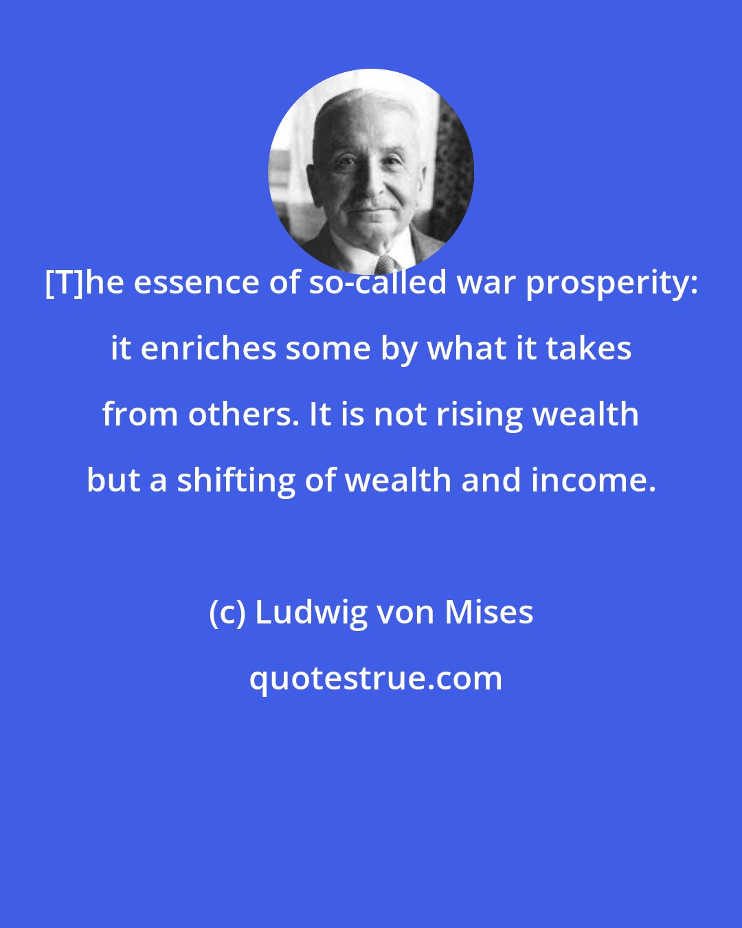 Ludwig von Mises: [T]he essence of so-called war prosperity: it enriches some by what it takes from others. It is not rising wealth but a shifting of wealth and income.
