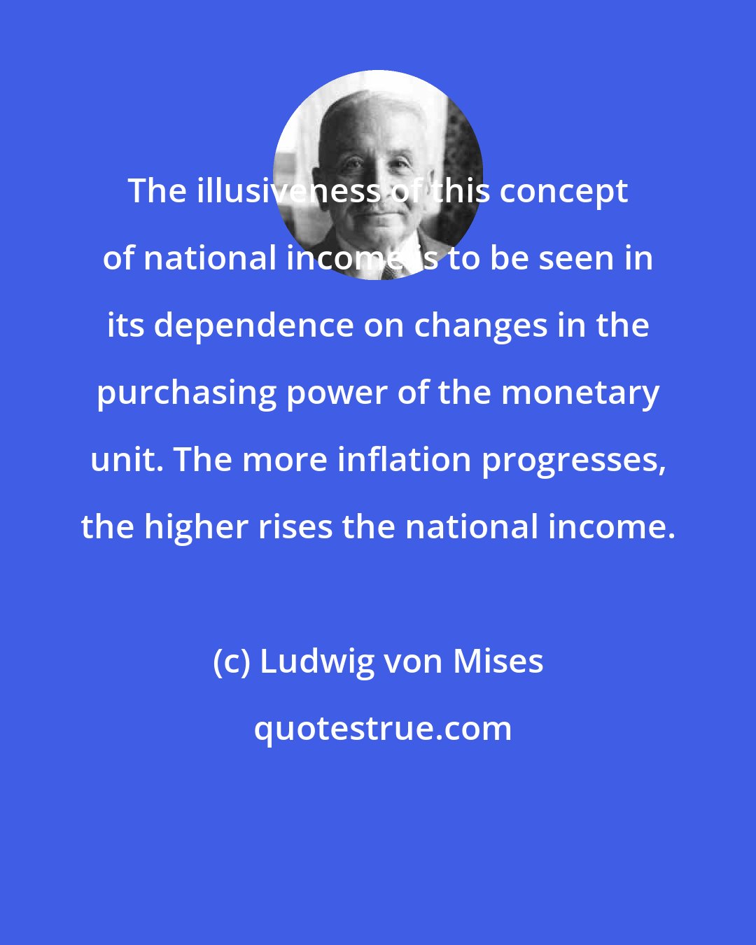 Ludwig von Mises: The illusiveness of this concept of national income is to be seen in its dependence on changes in the purchasing power of the monetary unit. The more inflation progresses, the higher rises the national income.