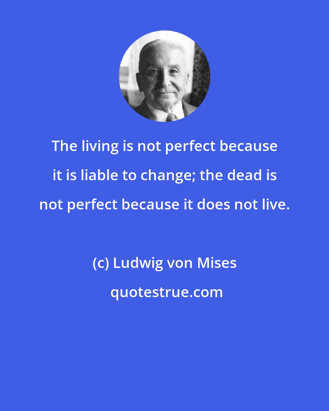 Ludwig von Mises: The living is not perfect because it is liable to change; the dead is not perfect because it does not live.