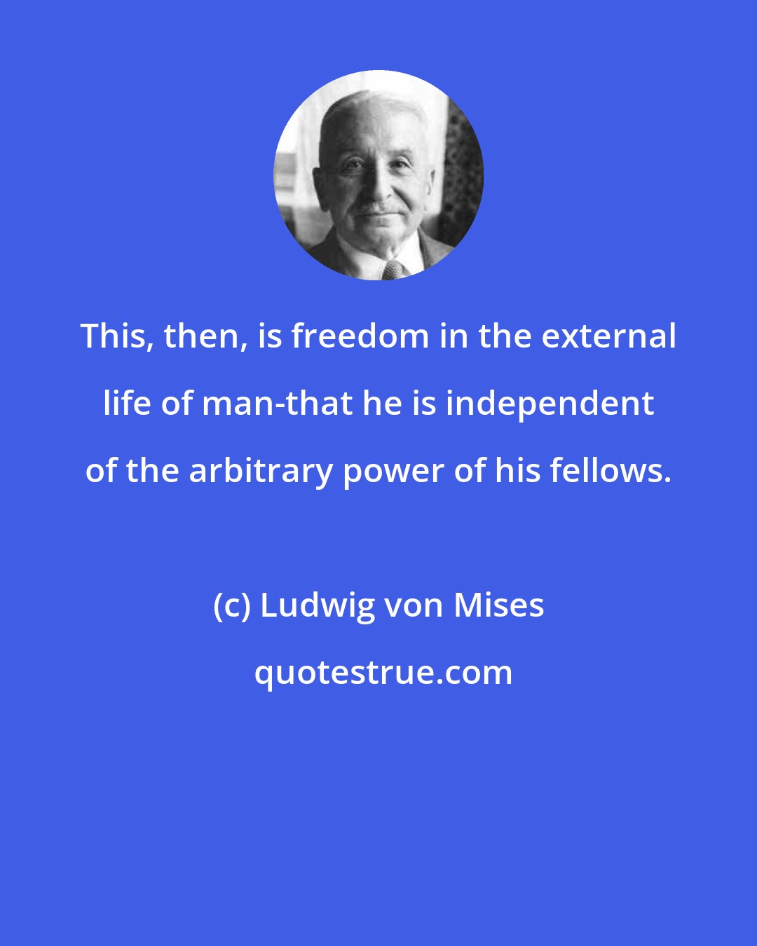 Ludwig von Mises: This, then, is freedom in the external life of man-that he is independent of the arbitrary power of his fellows.