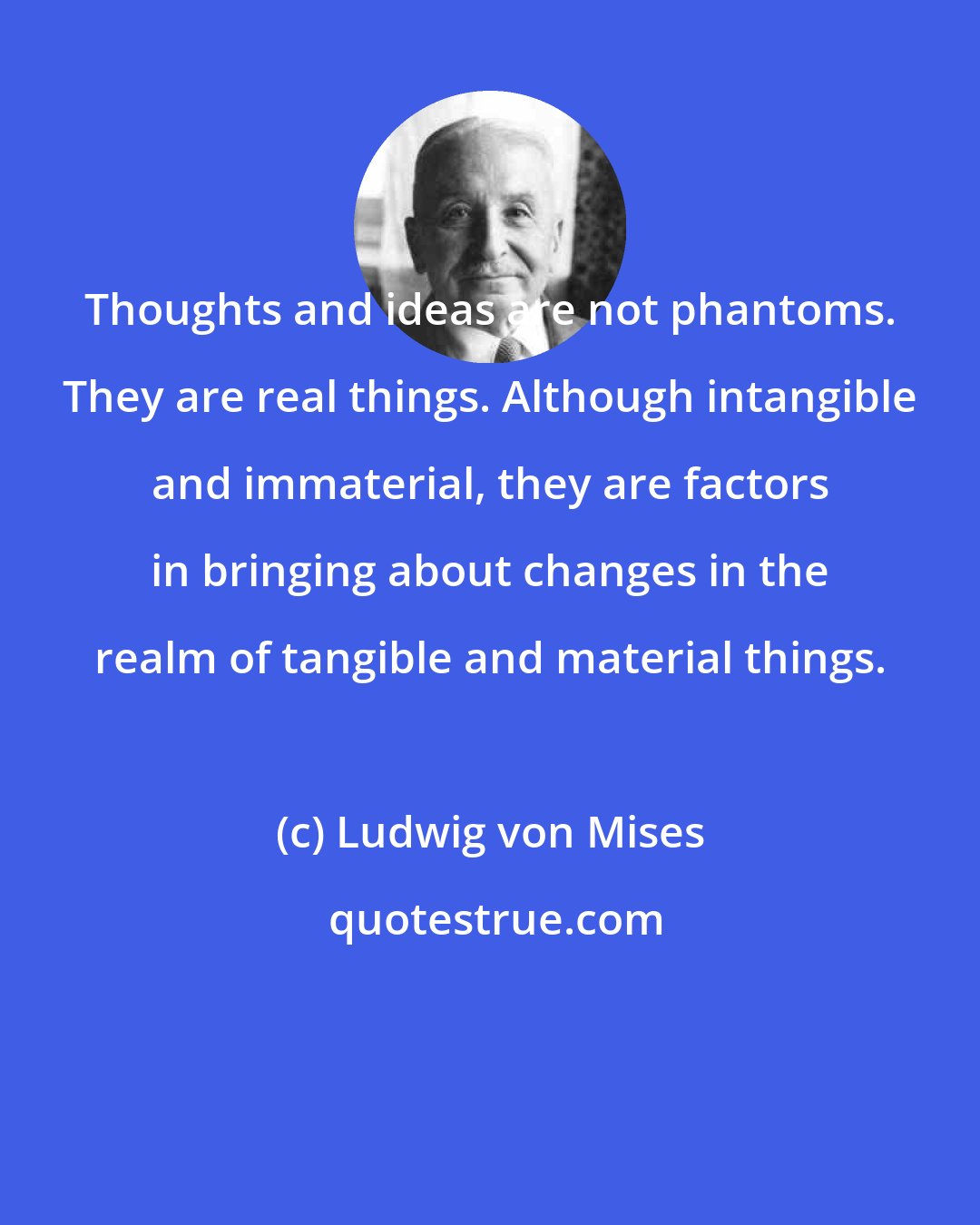 Ludwig von Mises: Thoughts and ideas are not phantoms. They are real things. Although intangible and immaterial, they are factors in bringing about changes in the realm of tangible and material things.