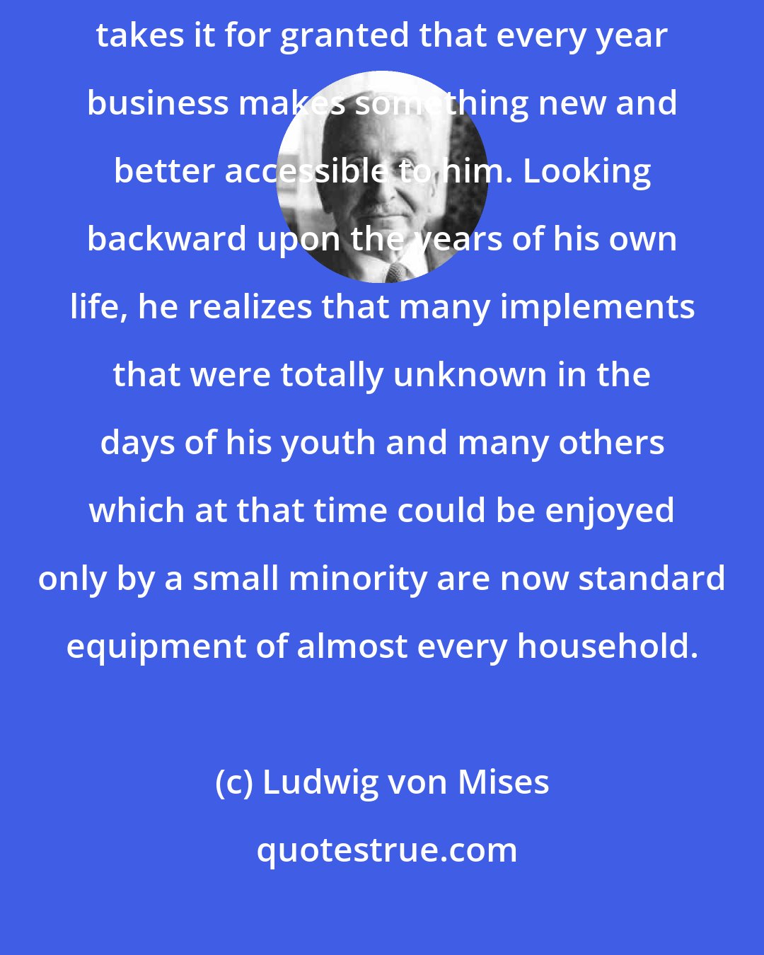 Ludwig von Mises: Used to the conditions of a capitalistic environment, the average American takes it for granted that every year business makes something new and better accessible to him. Looking backward upon the years of his own life, he realizes that many implements that were totally unknown in the days of his youth and many others which at that time could be enjoyed only by a small minority are now standard equipment of almost every household.