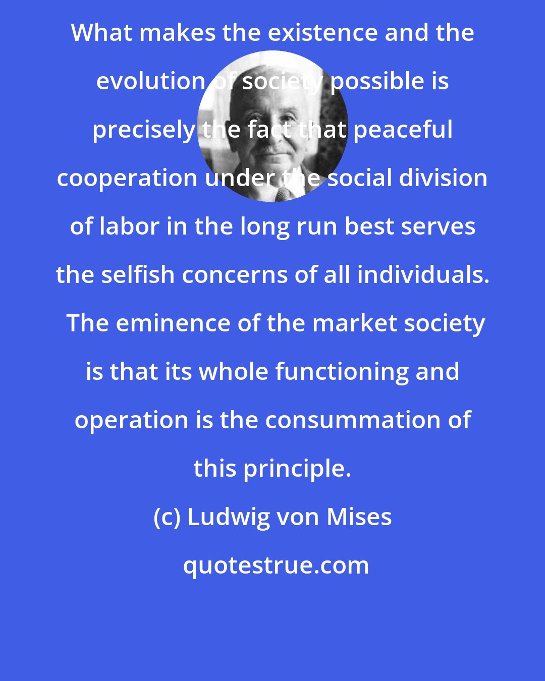 Ludwig von Mises: What makes the existence and the evolution of society possible is precisely the fact that peaceful cooperation under the social division of labor in the long run best serves the selfish concerns of all individuals.  The eminence of the market society is that its whole functioning and operation is the consummation of this principle.